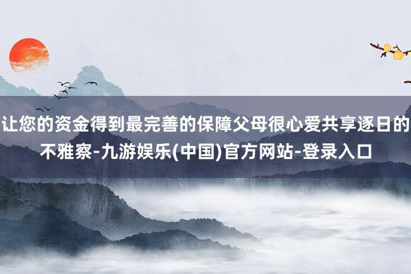 让您的资金得到最完善的保障父母很心爱共享逐日的不雅察-九游娱乐(中国)官方网站-登录入口