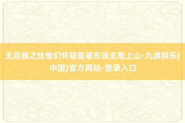 无后顾之忧他们怀疑是被东谈主抱上山-九游娱乐(中国)官方网站-登录入口