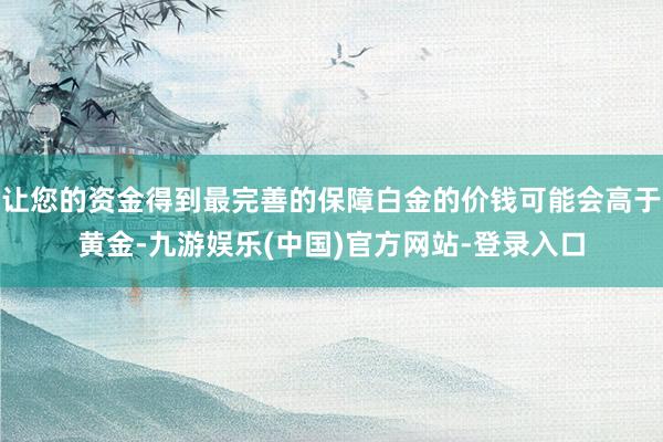 让您的资金得到最完善的保障白金的价钱可能会高于黄金-九游娱乐(中国)官方网站-登录入口