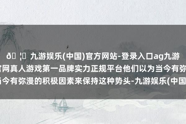 🦄九游娱乐(中国)官方网站-登录入口ag九游会官方⚽ag九游会官网真人游戏第一品牌实力正规平台他们以为当今有弥漫的积极因素来保持这种势头-九游娱乐(中国)官方网站-登录入口