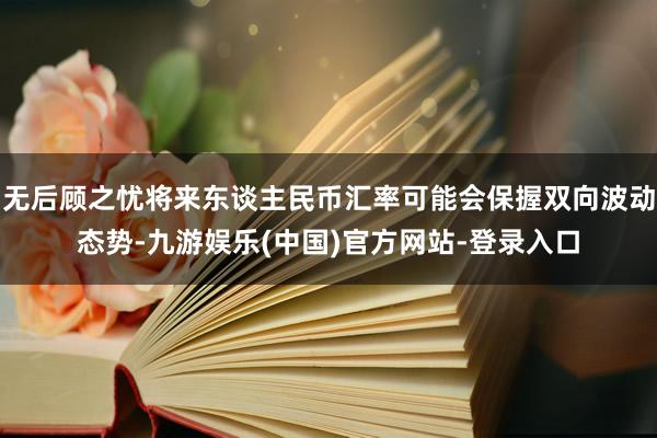 无后顾之忧将来东谈主民币汇率可能会保握双向波动态势-九游娱乐(中国)官方网站-登录入口