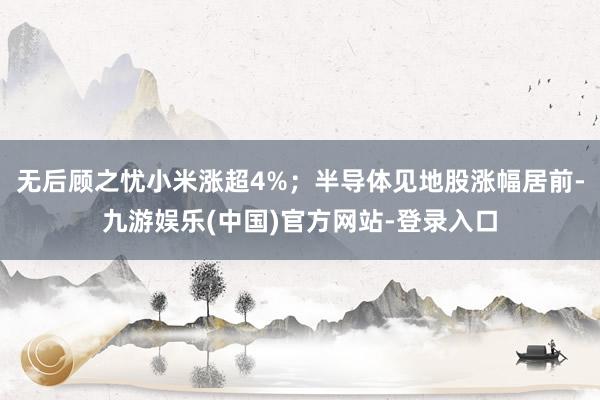 无后顾之忧小米涨超4%；半导体见地股涨幅居前-九游娱乐(中国)官方网站-登录入口
