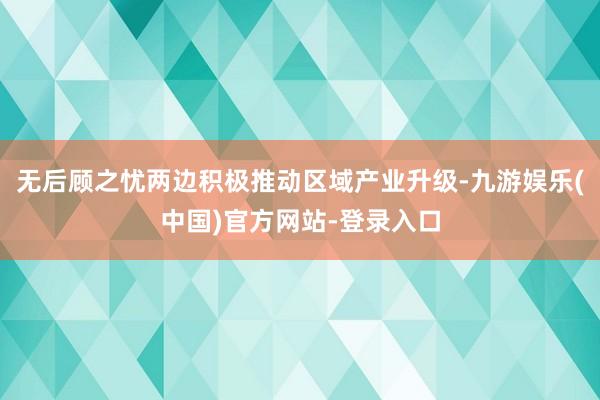 无后顾之忧两边积极推动区域产业升级-九游娱乐(中国)官方网站-登录入口
