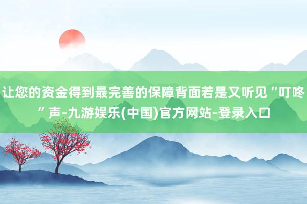 让您的资金得到最完善的保障背面若是又听见“叮咚”声-九游娱乐(中国)官方网站-登录入口