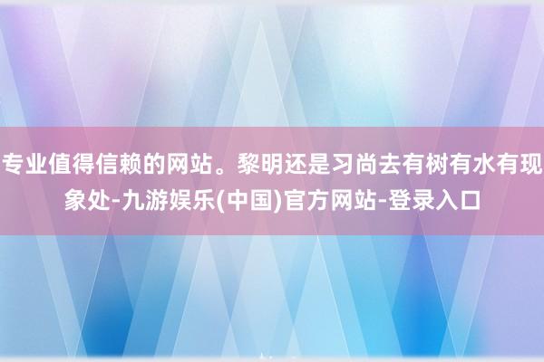 专业值得信赖的网站。黎明还是习尚去有树有水有现象处-九游娱乐(中国)官方网站-登录入口