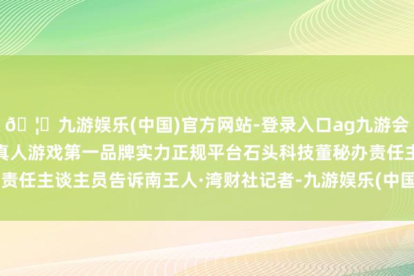 🦄九游娱乐(中国)官方网站-登录入口ag九游会官方⚽ag九游会官网真人游戏第一品牌实力正规平台石头科技董秘办责任主谈主员告诉南王人·湾财社记者-九游娱乐(中国)官方网站-登录入口