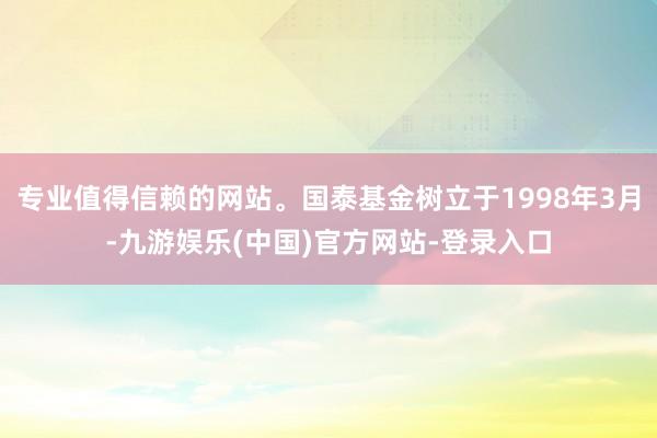 专业值得信赖的网站。国泰基金树立于1998年3月-九游娱乐(中国)官方网站-登录入口
