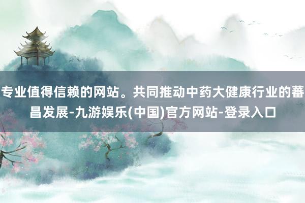 专业值得信赖的网站。共同推动中药大健康行业的蕃昌发展-九游娱乐(中国)官方网站-登录入口