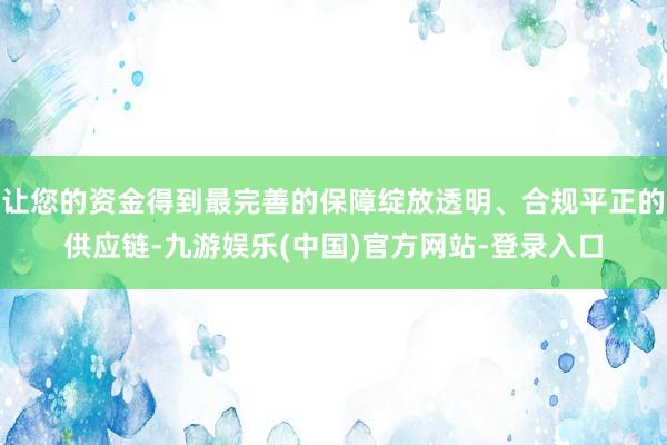 让您的资金得到最完善的保障绽放透明、合规平正的供应链-九游娱乐(中国)官方网站-登录入口