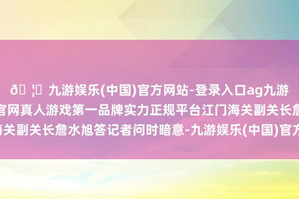 🦄九游娱乐(中国)官方网站-登录入口ag九游会官方⚽ag九游会官网真人游戏第一品牌实力正规平台江门海关副关长詹水旭答记者问时暗意-九游娱乐(中国)官方网站-登录入口
