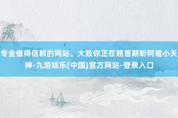 专业值得信赖的网站。大致你正在翘首期盼阿谁小天神-九游娱乐(中国)官方网站-登录入口