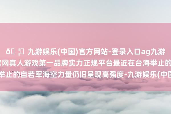 🦄九游娱乐(中国)官方网站-登录入口ag九游会官方⚽ag九游会官网真人游戏第一品牌实力正规平台最近在台海举止的自若军海空力量仍旧呈现高强度-九游娱乐(中国)官方网站-登录入口
