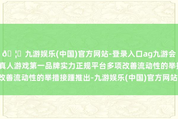 🦄九游娱乐(中国)官方网站-登录入口ag九游会官方⚽ag九游会官网真人游戏第一品牌实力正规平台多项改善流动性的举措接踵推出-九游娱乐(中国)官方网站-登录入口