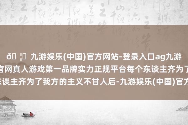 🦄九游娱乐(中国)官方网站-登录入口ag九游会官方⚽ag九游会官网真人游戏第一品牌实力正规平台每个东谈主齐为了我方的主义不甘人后-九游娱乐(中国)官方网站-登录入口