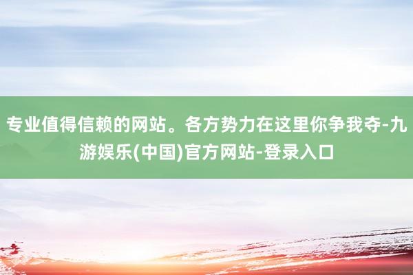 专业值得信赖的网站。各方势力在这里你争我夺-九游娱乐(中国)官方网站-登录入口
