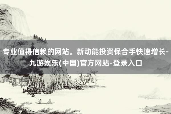 专业值得信赖的网站。新动能投资保合手快速增长-九游娱乐(中国)官方网站-登录入口