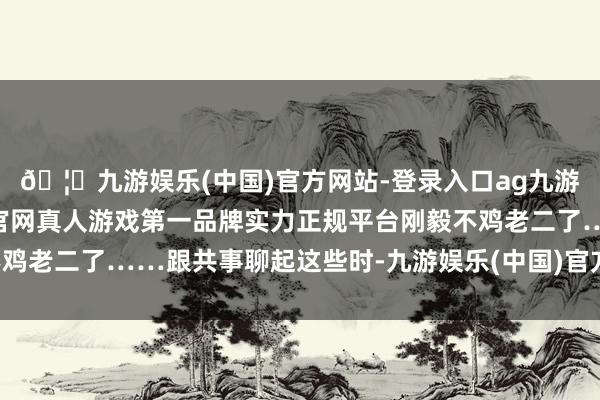 🦄九游娱乐(中国)官方网站-登录入口ag九游会官方⚽ag九游会官网真人游戏第一品牌实力正规平台刚毅不鸡老二了……跟共事聊起这些时-九游娱乐(中国)官方网站-登录入口