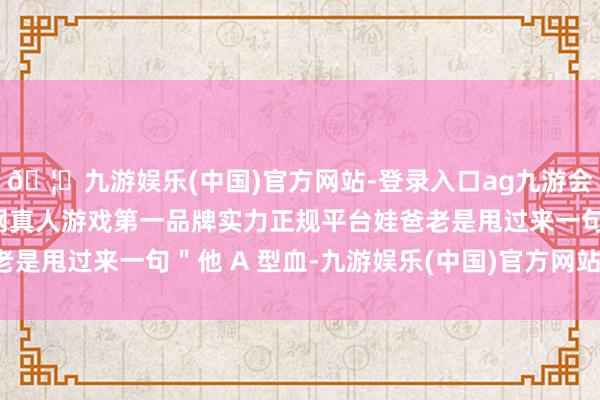 🦄九游娱乐(中国)官方网站-登录入口ag九游会官方⚽ag九游会官网真人游戏第一品牌实力正规平台娃爸老是甩过来一句＂他 A 型血-九游娱乐(中国)官方网站-登录入口