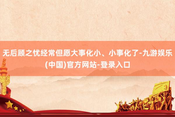 无后顾之忧经常但愿大事化小、小事化了-九游娱乐(中国)官方网站-登录入口