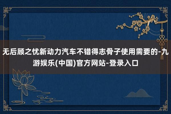 无后顾之忧新动力汽车不错得志骨子使用需要的-九游娱乐(中国)官方网站-登录入口