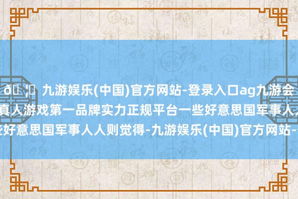 🦄九游娱乐(中国)官方网站-登录入口ag九游会官方⚽ag九游会官网真人游戏第一品牌实力正规平台一些好意思国军事人人则觉得-九游娱乐(中国)官方网站-登录入口