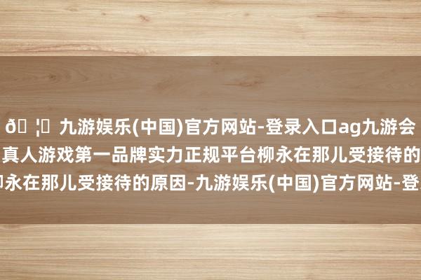 🦄九游娱乐(中国)官方网站-登录入口ag九游会官方⚽ag九游会官网真人游戏第一品牌实力正规平台柳永在那儿受接待的原因-九游娱乐(中国)官方网站-登录入口