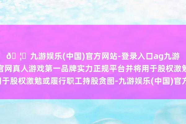 🦄九游娱乐(中国)官方网站-登录入口ag九游会官方⚽ag九游会官网真人游戏第一品牌实力正规平台并将用于股权激勉或履行职工持股贪图-九游娱乐(中国)官方网站-登录入口