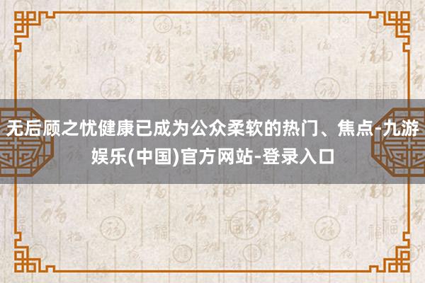 无后顾之忧健康已成为公众柔软的热门、焦点-九游娱乐(中国)官方网站-登录入口