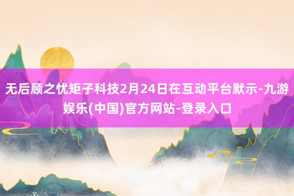 无后顾之忧矩子科技2月24日在互动平台默示-九游娱乐(中国)官方网站-登录入口