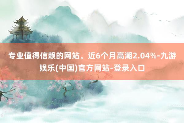 专业值得信赖的网站。近6个月高潮2.04%-九游娱乐(中国)官方网站-登录入口