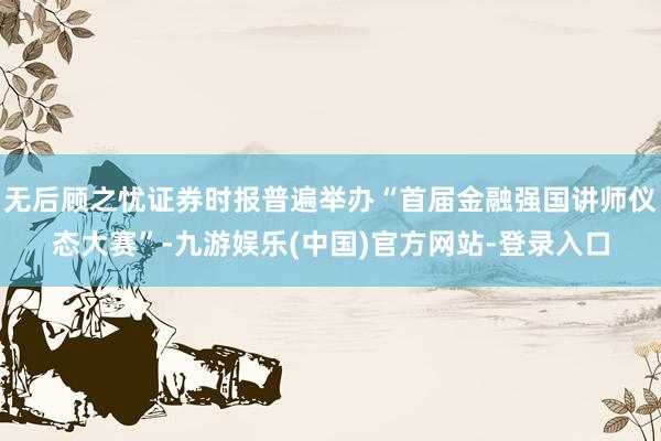 无后顾之忧证券时报普遍举办“首届金融强国讲师仪态大赛”-九游娱乐(中国)官方网站-登录入口