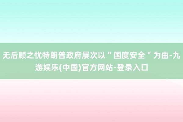 无后顾之忧特朗普政府屡次以＂国度安全＂为由-九游娱乐(中国)官方网站-登录入口