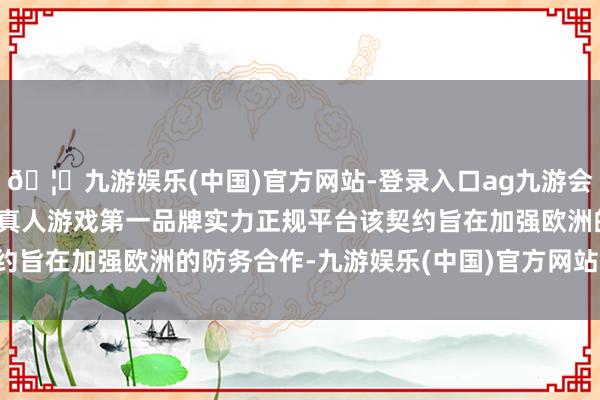 🦄九游娱乐(中国)官方网站-登录入口ag九游会官方⚽ag九游会官网真人游戏第一品牌实力正规平台该契约旨在加强欧洲的防务合作-九游娱乐(中国)官方网站-登录入口