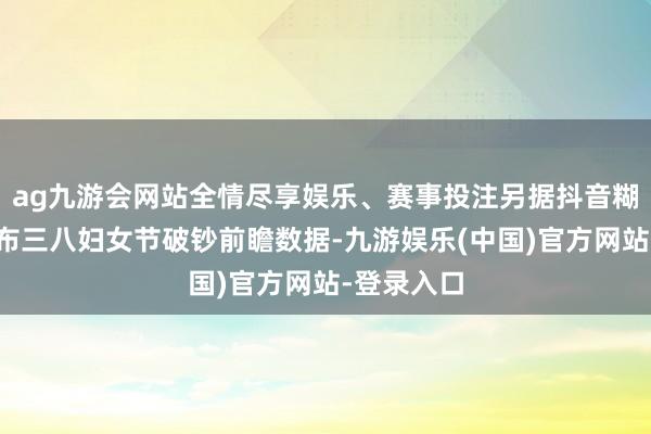 ag九游会网站全情尽享娱乐、赛事投注另据抖音糊口职业发布三八妇女节破钞前瞻数据-九游娱乐(中国)官方网站-登录入口