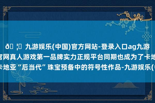 🦄九游娱乐(中国)官方网站-登录入口ag九游会官方⚽ag九游会官网真人游戏第一品牌实力正规平台同期也成为了卡地亚“后当代”珠宝预备中的符号性作品-九游娱乐(中国)官方网站-登录入口