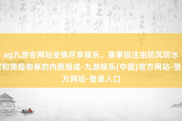 ag九游会网站全情尽享娱乐、赛事投注由防风防水的外层和简短御寒的内胆组成-九游娱乐(中国)官方网站-登录入口