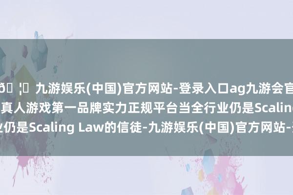 🦄九游娱乐(中国)官方网站-登录入口ag九游会官方⚽ag九游会官网真人游戏第一品牌实力正规平台当全行业仍是Scaling Law的信徒-九游娱乐(中国)官方网站-登录入口