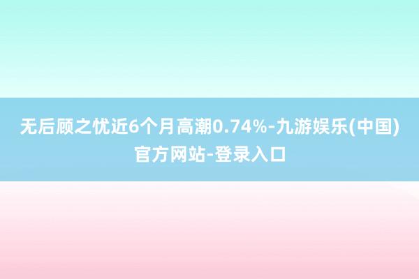 无后顾之忧近6个月高潮0.74%-九游娱乐(中国)官方网站-登录入口
