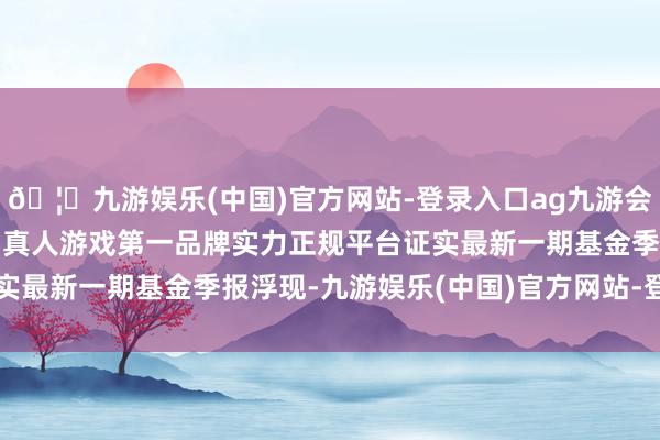 🦄九游娱乐(中国)官方网站-登录入口ag九游会官方⚽ag九游会官网真人游戏第一品牌实力正规平台证实最新一期基金季报浮现-九游娱乐(中国)官方网站-登录入口