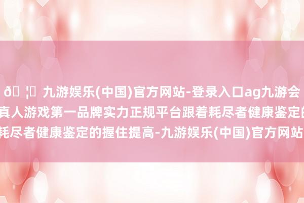 🦄九游娱乐(中国)官方网站-登录入口ag九游会官方⚽ag九游会官网真人游戏第一品牌实力正规平台跟着耗尽者健康鉴定的握住提高-九游娱乐(中国)官方网站-登录入口