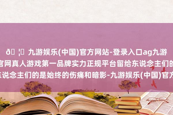 🦄九游娱乐(中国)官方网站-登录入口ag九游会官方⚽ag九游会官网真人游戏第一品牌实力正规平台留给东说念主们的是始终的伤痛和暗影-九游娱乐(中国)官方网站-登录入口