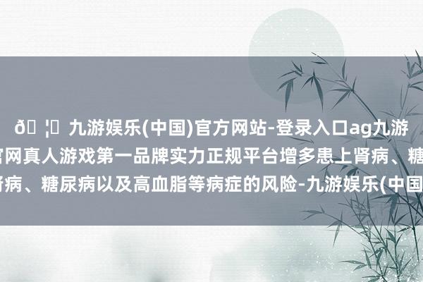 🦄九游娱乐(中国)官方网站-登录入口ag九游会官方⚽ag九游会官网真人游戏第一品牌实力正规平台增多患上肾病、糖尿病以及高血脂等病症的风险-九游娱乐(中国)官方网站-登录入口