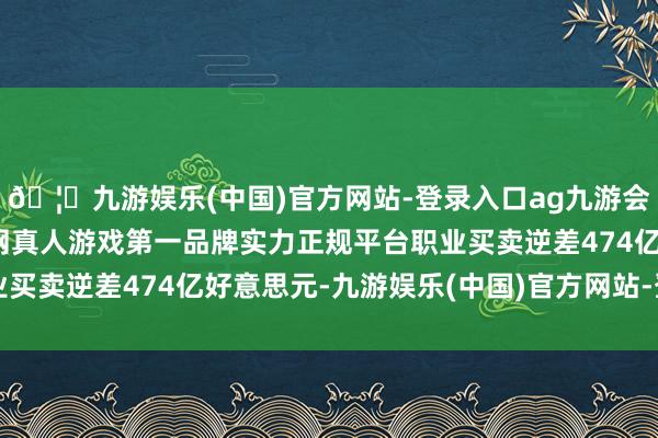🦄九游娱乐(中国)官方网站-登录入口ag九游会官方⚽ag九游会官网真人游戏第一品牌实力正规平台职业买卖逆差474亿好意思元-九游娱乐(中国)官方网站-登录入口