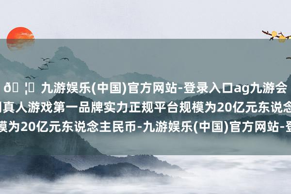 🦄九游娱乐(中国)官方网站-登录入口ag九游会官方⚽ag九游会官网真人游戏第一品牌实力正规平台规模为20亿元东说念主民币-九游娱乐(中国)官方网站-登录入口