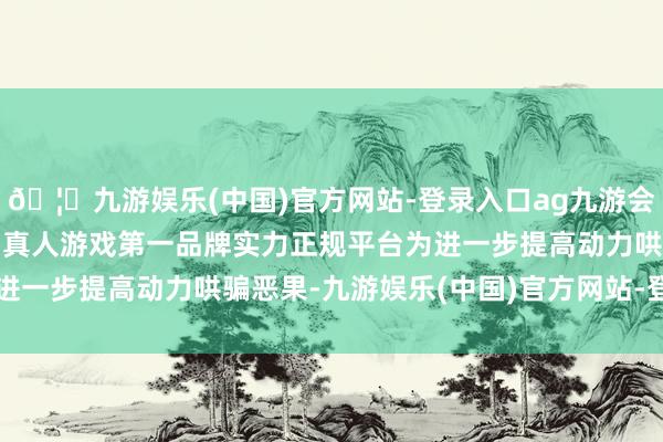🦄九游娱乐(中国)官方网站-登录入口ag九游会官方⚽ag九游会官网真人游戏第一品牌实力正规平台为进一步提高动力哄骗恶果-九游娱乐(中国)官方网站-登录入口