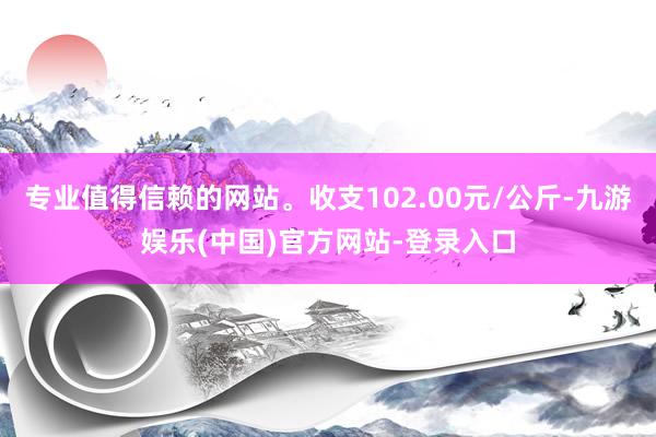 专业值得信赖的网站。收支102.00元/公斤-九游娱乐(中国)官方网站-登录入口
