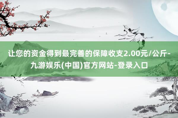 让您的资金得到最完善的保障收支2.00元/公斤-九游娱乐(中国)官方网站-登录入口
