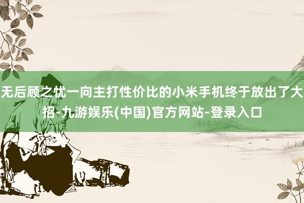 无后顾之忧一向主打性价比的小米手机终于放出了大招-九游娱乐(中国)官方网站-登录入口