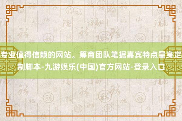 专业值得信赖的网站。筹商团队笔据嘉宾特点量身定制脚本-九游娱乐(中国)官方网站-登录入口
