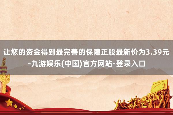 让您的资金得到最完善的保障正股最新价为3.39元-九游娱乐(中国)官方网站-登录入口